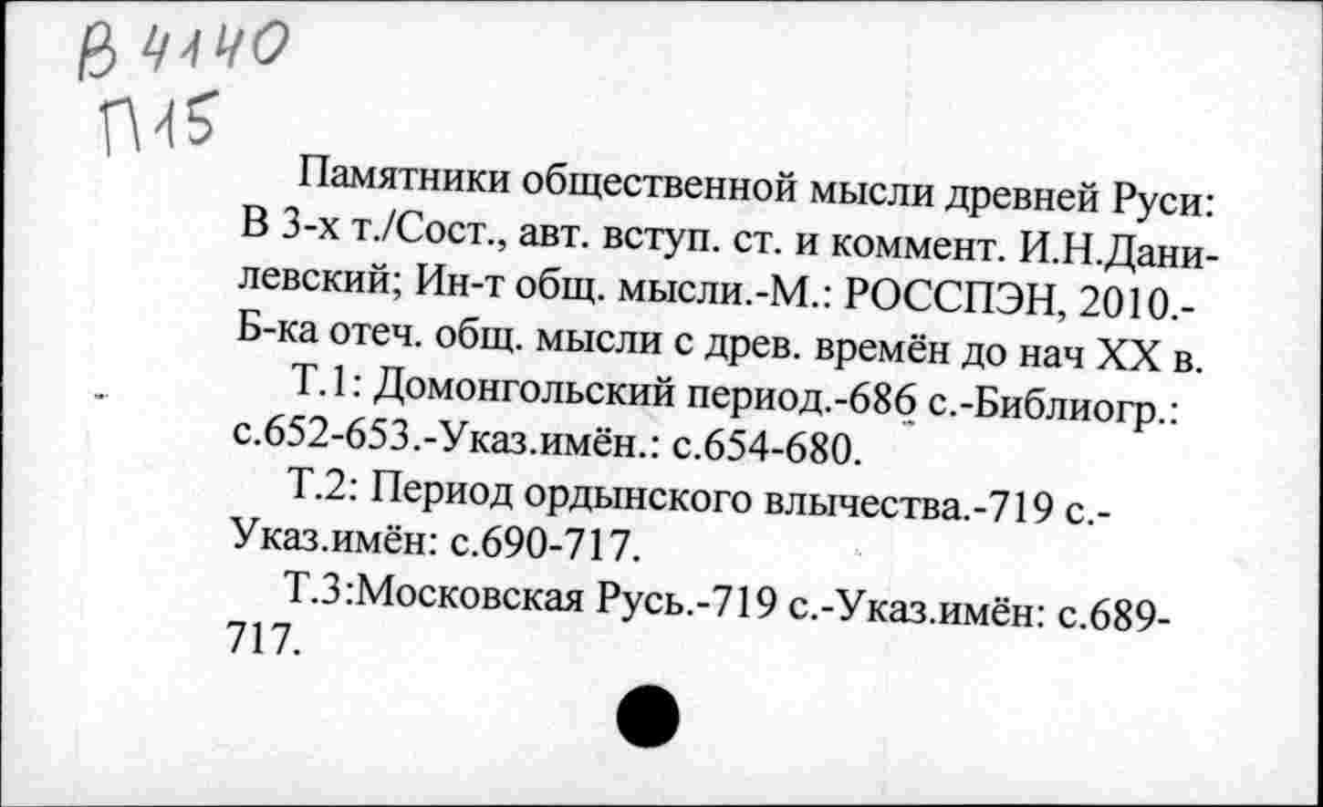 ﻿а ‘ичо
Памятники общественной мысли древней Руси: В 3-х т./Сост., авт. вступ. ст. и коммент. И.Н.Дани-левский; Ин-т общ. мысли.-М.: РОССПЭН, 2010.-Б-ка отеч. общ. мысли с древ, времён до нач XX в.
Т. 1: Домонгольский период.-686 с.-Библиогр.: с.652-653.-Указ.имён.: с.654-680.
Т.2: Период ордынского влычества.-719 с.-Указ.имён: с.690-717.
Т.З Московская Русь.-719 с.-Указ.имён: с.689-717.